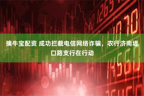 擒牛宝配资 成功拦截电信网络诈骗，农行济南堤口路支行在行动