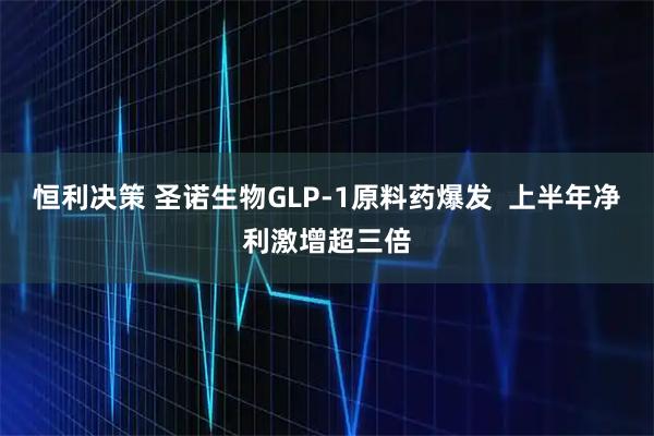 恒利决策 圣诺生物GLP-1原料药爆发 上半年净利激增超三倍