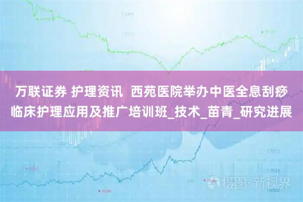 万联证券 护理资讯  西苑医院举办中医全息刮痧临床护理应用及推广培训班_技术_苗青_研究进展
