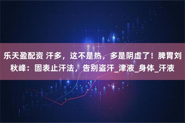 乐天盈配资 汗多，这不是热，多是阴虚了！脾胃刘秋峰：固表止汗法，告别盗汗_津液_身体_汗液