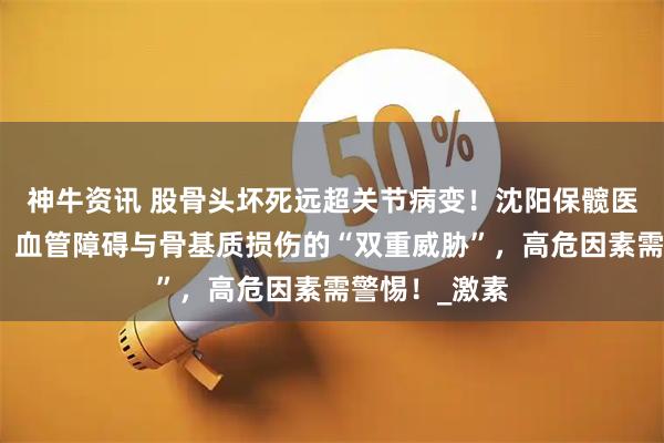 神牛资讯 股骨头坏死远超关节病变！沈阳保髋医院深度剖析：血管障碍与骨基质损伤的“双重威胁”，高危因素需警惕！_激素