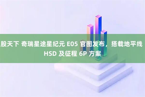 股天下 奇瑞星途星纪元 E05 官图发布,搭载地平线 HSD 及征程 6P 方案