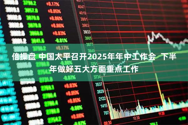 倍操盘 中国太平召开2025年年中工作会 下半年做好五大方面重点工作
