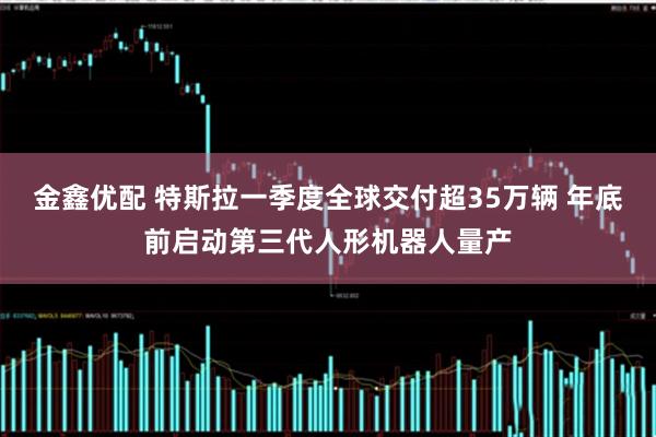 金鑫优配 特斯拉一季度全球交付超35万辆 年底前启动第三代人形机器人量产