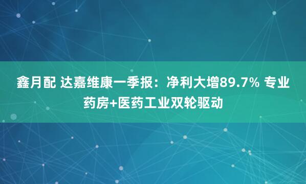 鑫月配 达嘉维康一季报：净利大增89.7% 专业药房+医药工业双轮驱动