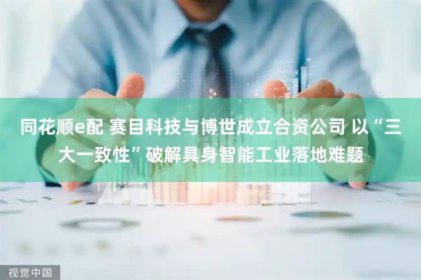 同花顺e配 赛目科技与博世成立合资公司 以“三大一致性”破解具身智能工业落地难题