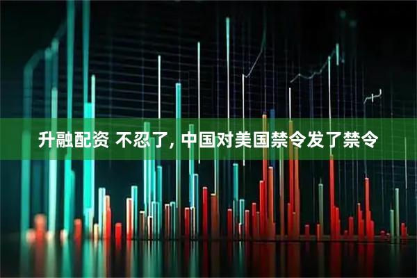 升融配资 不忍了, 中国对美国禁令发了禁令