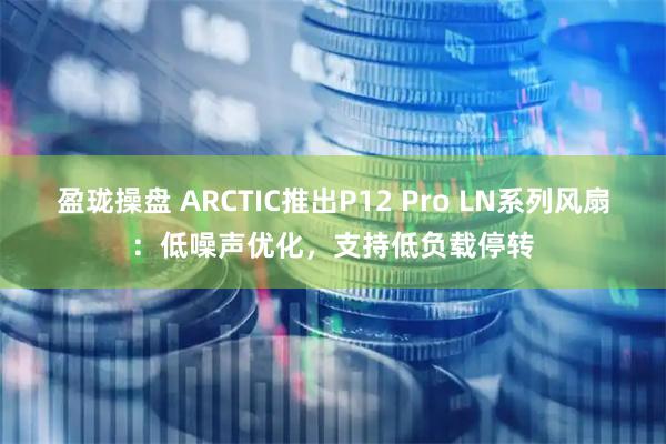 盈珑操盘 ARCTIC推出P12 Pro LN系列风扇：低噪声优化，支持低负载停转
