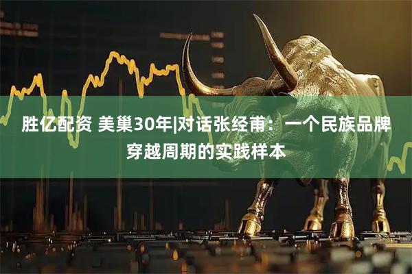 胜亿配资 美巢30年|对话张经甫：一个民族品牌穿越周期的实践样本