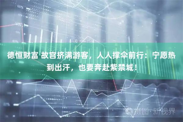 德恒财富 故宫挤满游客，人人撑伞前行：宁愿热到出汗，也要奔赴紫禁城！
