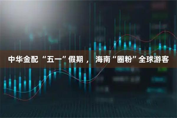 中华金配 “五一”假期 ， 海南“圈粉”全球游客