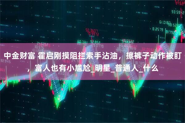 中金财富 霍启刚摸阻拦索手沾油，擦裤子动作被盯，富人也有小尴尬_明星_普通人_什么