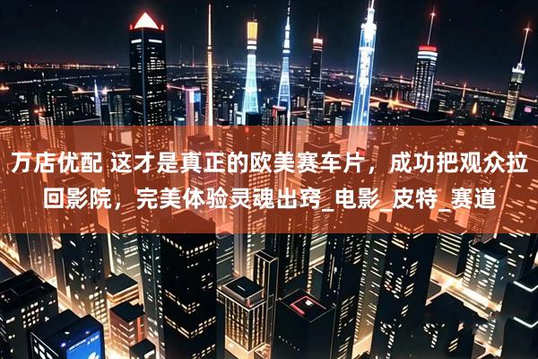 万店优配 这才是真正的欧美赛车片，成功把观众拉回影院，完美体验灵魂出窍_电影_皮特_赛道