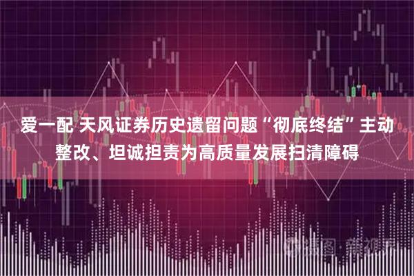 爱一配 天风证券历史遗留问题“彻底终结”主动整改、坦诚担责为高质量发展扫清障碍