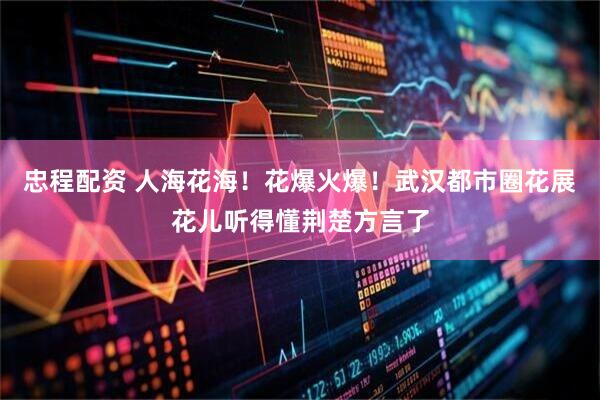 忠程配资 人海花海！花爆火爆！武汉都市圈花展花儿听得懂荆楚方言了
