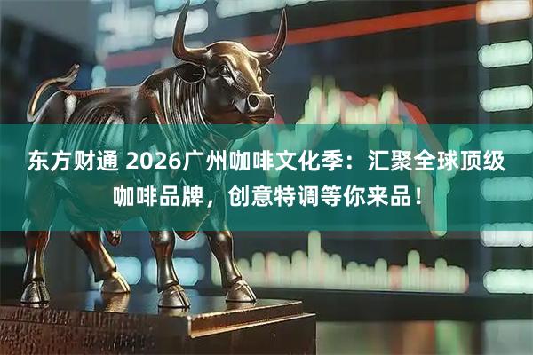 东方财通 2026广州咖啡文化季:汇聚全球顶级咖啡品牌,创意特调等你来品!