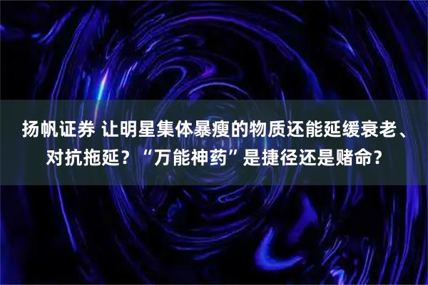 扬帆证券 让明星集体暴瘦的物质还能延缓衰老、对抗拖延？“万能神药”是捷径还是赌命？