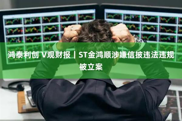 鸿泰利创 V观财报｜ST金鸿顺涉嫌信披违法违规被立案