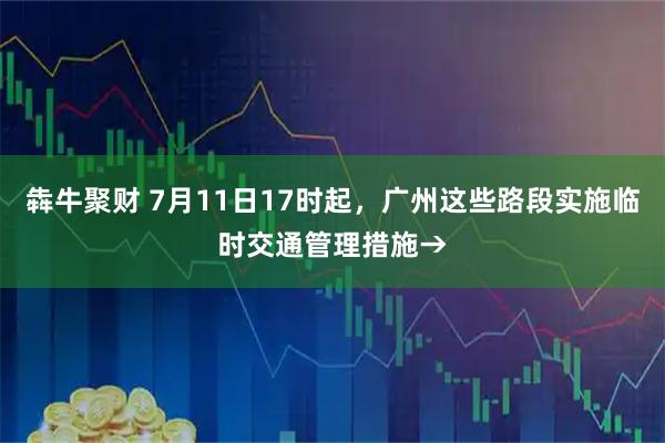 犇牛聚财 7月11日17时起,广州这些路段实施临时交通管理措施→