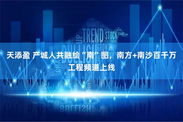天添盈 产城人共融绘“南”图,南方+南沙百千万工程频道上线