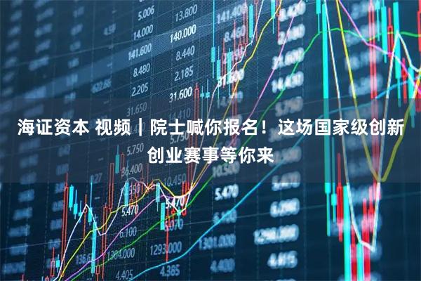 海证资本 视频|院士喊你报名!这场国家级创新创业赛事等你来