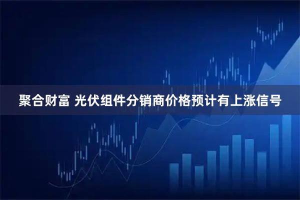 聚合财富 光伏组件分销商价格预计有上涨信号