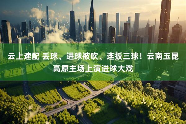 云上速配 丢球、进球被吹、连扳三球！云南玉昆高原主场上演进球大戏
