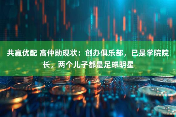 共赢优配 高仲勋现状：创办俱乐部，已是学院院长，两个儿子都是足球明星