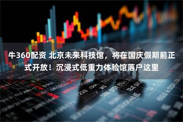 牛360配资 北京未来科技馆，将在国庆假期前正式开放！沉浸式低重力体验馆落户这里