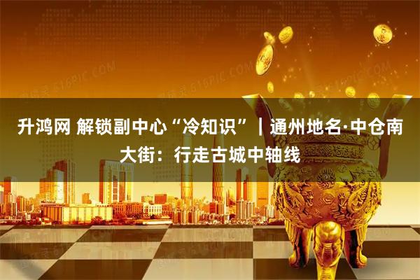 升鸿网 解锁副中心“冷知识”|通州地名·中仓南大街:行走古城中轴线