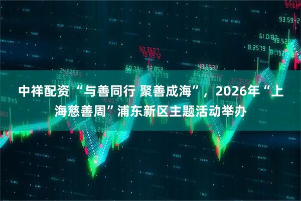 中祥配资 “与善同行 聚善成海”,2026年“上海慈善周”浦东新区主题活动举办